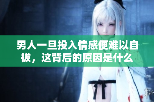 男人一旦投入情感便难以自拔，这背后的原因是什么
