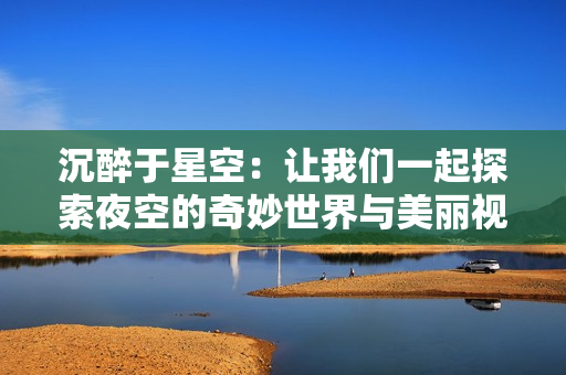沉醉于星空：让我们一起探索夜空的奇妙世界与美丽视频