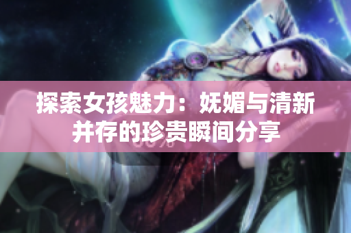 探索女孩魅力：妩媚与清新并存的珍贵瞬间分享
