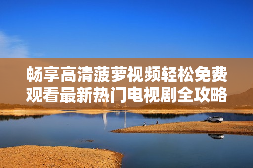 畅享高清菠萝视频轻松免费观看最新热门电视剧全攻略