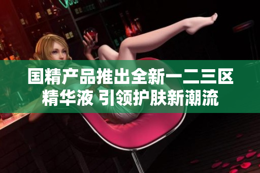 国精产品推出全新一二三区精华液 引领护肤新潮流