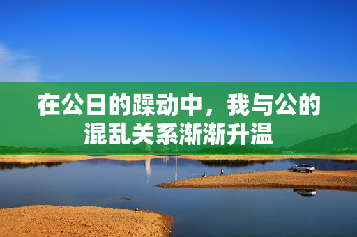 在公日的躁动中，我与公的混乱关系渐渐升温