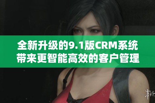 全新升级的9.1版CRM系统带来更智能高效的客户管理体验