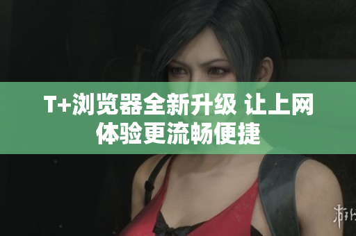 T+浏览器全新升级 让上网体验更流畅便捷