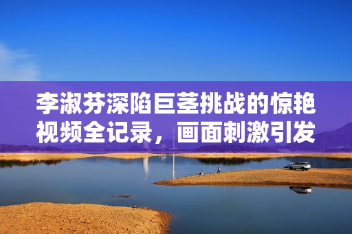李淑芬深陷巨茎挑战的惊艳视频全记录，画面刺激引发热议
