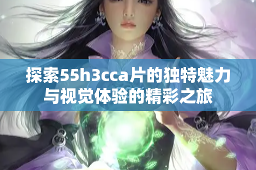 探索55h3cca片的独特魅力与视觉体验的精彩之旅