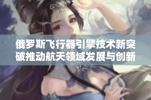 俄罗斯飞行器引擎技术新突破推动航天领域发展与创新