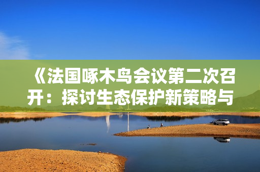 《法国啄木鸟会议第二次召开：探讨生态保护新策略与挑战》