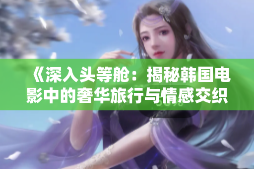 《深入头等舱：揭秘韩国电影中的奢华旅行与情感交织》