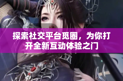 探索社交平台觅圈，为你打开全新互动体验之门