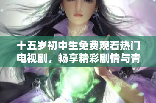 十五岁初中生免费观看热门电视剧，畅享精彩剧情与青春感动