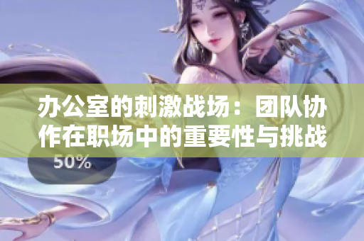 办公室的刺激战场：团队协作在职场中的重要性与挑战分析