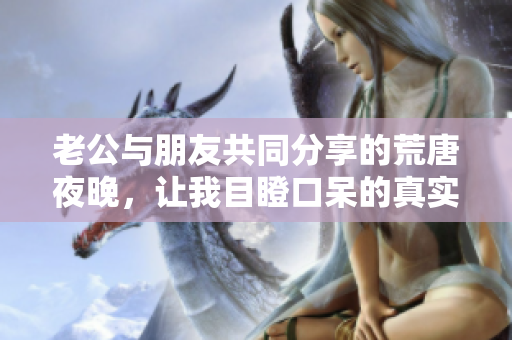 老公与朋友共同分享的荒唐夜晚，让我目瞪口呆的真实故事