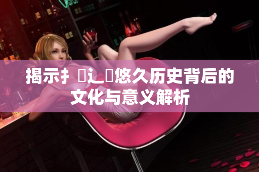 揭示扌喿辶畐悠久历史背后的文化与意义解析