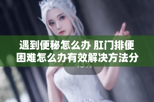 遇到便秘怎么办 肛门排便困难怎么办有效解决方法分享