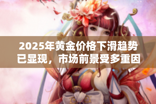 2025年黄金价格下滑趋势已显现，市场前景受多重因素影响