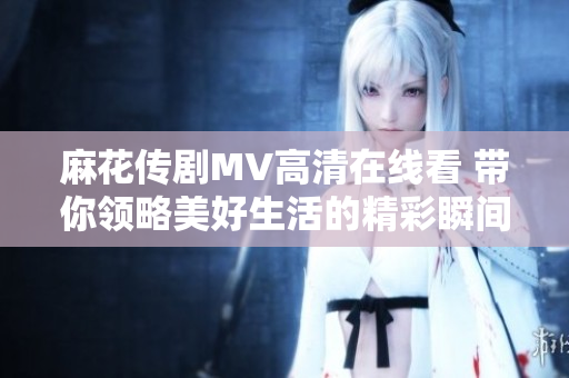 麻花传剧MV高清在线看 带你领略美好生活的精彩瞬间
