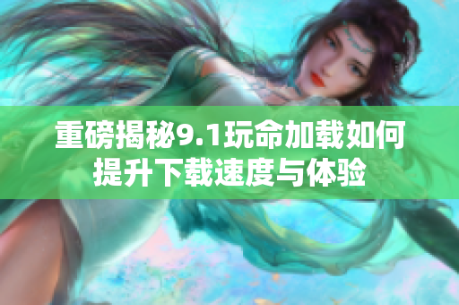 重磅揭秘9.1玩命加载如何提升下载速度与体验