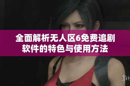 全面解析无人区6免费追剧软件的特色与使用方法