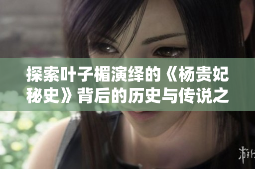 探索叶子楣演绎的《杨贵妃秘史》背后的历史与传说之美