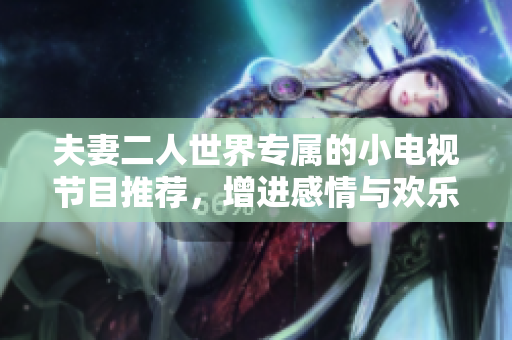 夫妻二人世界专属的小电视节目推荐，增进感情与欢乐时光