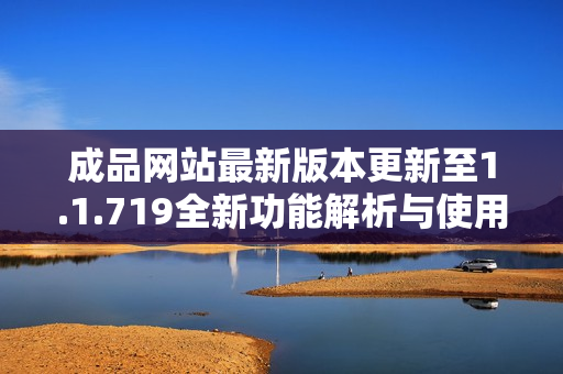 成品网站最新版本更新至1.1.719全新功能解析与使用指南