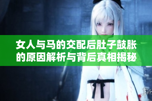 女人与马的交配后肚子鼓胀的原因解析与背后真相揭秘