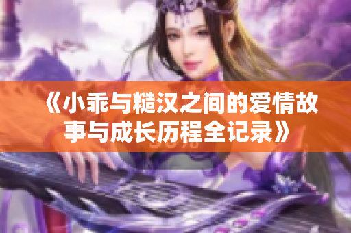 《小乖与糙汉之间的爱情故事与成长历程全记录》