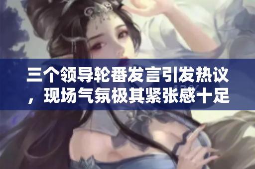 三个领导轮番发言引发热议，现场气氛极其紧张感十足