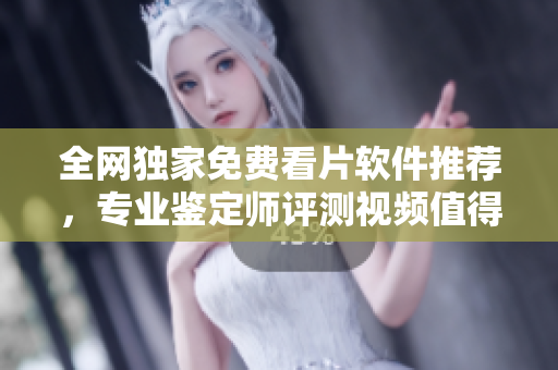 全网独家免费看片软件推荐，专业鉴定师评测视频值得一试