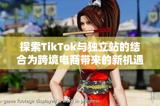 探索TikTok与独立站的结合为跨境电商带来的新机遇与挑战