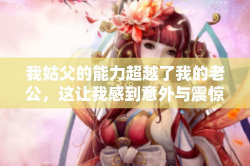 我姑父的能力超越了我的老公，这让我感到意外与震惊