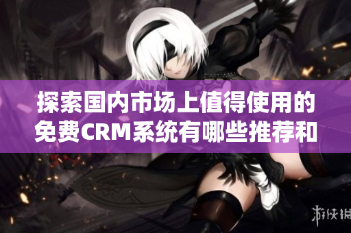 探索国内市场上值得使用的免费CRM系统有哪些推荐和选择