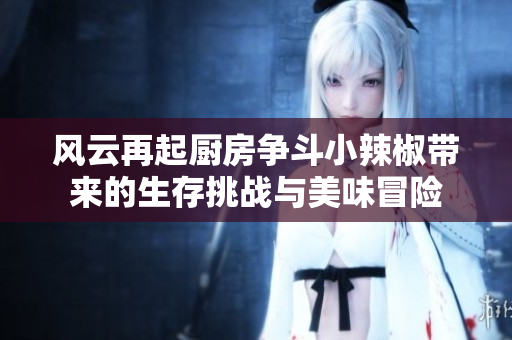 风云再起厨房争斗小辣椒带来的生存挑战与美味冒险