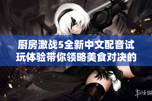 厨房激战5全新中文配音试玩体验带你领略美食对决的魅力