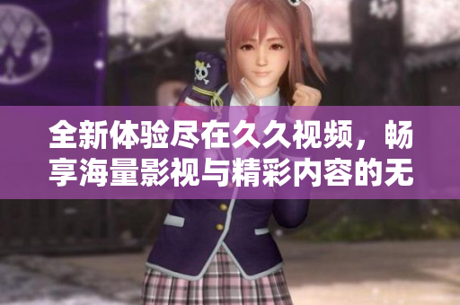 全新体验尽在久久视频，畅享海量影视与精彩内容的无限魅力
