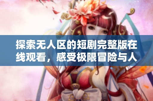 探索无人区的短剧完整版在线观看，感受极限冒险与人性考验