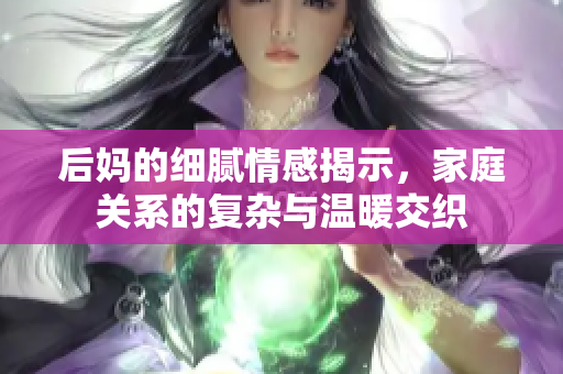 后妈的细腻情感揭示，家庭关系的复杂与温暖交织