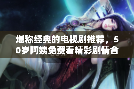 堪称经典的电视剧推荐，50岁阿姨免费看精彩剧情合集