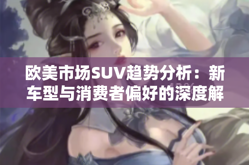 欧美市场SUV趋势分析：新车型与消费者偏好的深度解读