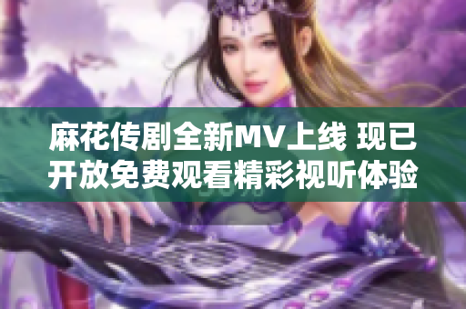 麻花传剧全新MV上线 现已开放免费观看精彩视听体验