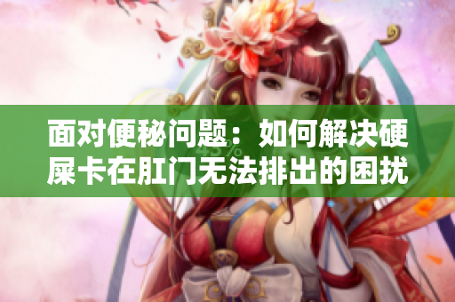 面对便秘问题：如何解决硬屎卡在肛门无法排出的困扰