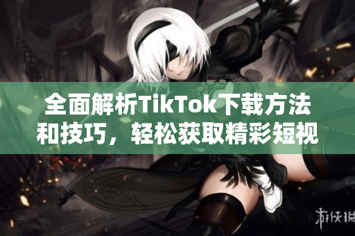 全面解析TikTok下载方法和技巧，轻松获取精彩短视频
