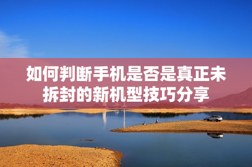 如何判断手机是否是真正未拆封的新机型技巧分享