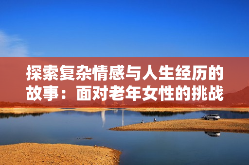 探索复杂情感与人生经历的故事：面对老年女性的挑战与反思