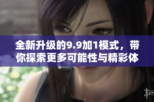 全新升级的9.9加1模式，带你探索更多可能性与精彩体验