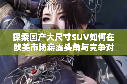 探索国产大尺寸SUV如何在欧美市场崭露头角与竞争对手抗衡