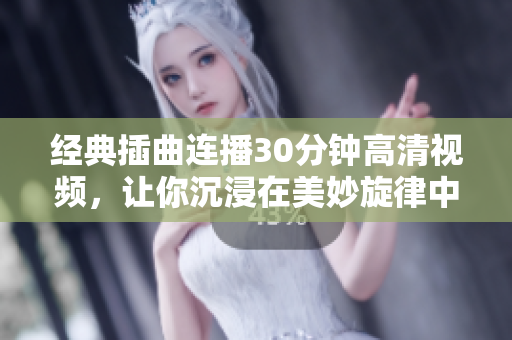 经典插曲连播30分钟高清视频，让你沉浸在美妙旋律中