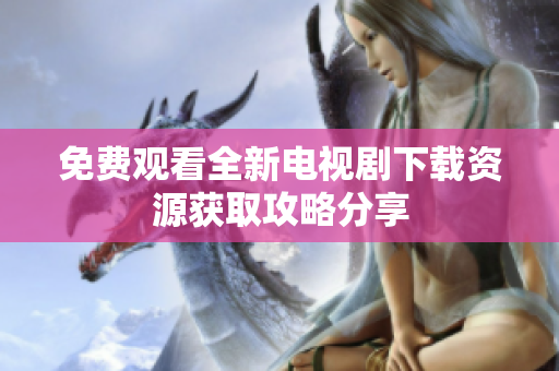 免费观看全新电视剧下载资源获取攻略分享