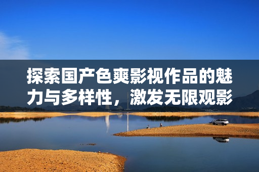 探索国产色爽影视作品的魅力与多样性，激发无限观影灵感